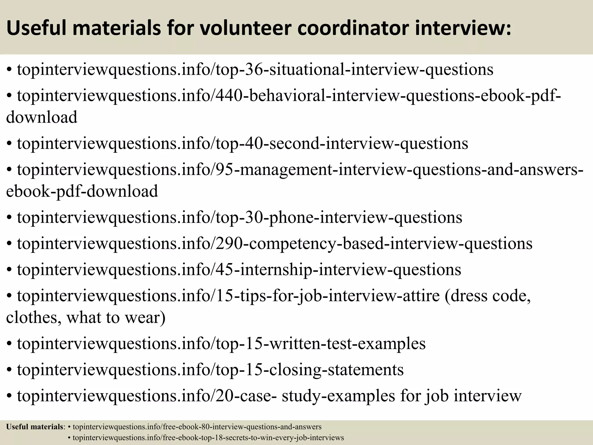 Useful materials for volunteer coordinator interview:
• topinterviewquestions.info/top-36-situational-interview-questions
• topinterviewquestions.info/440-behavioral-interview-questions-ebook-pdf-
download
• topinterviewquestions.info/top-40-second-interview-questions
• topinterviewquestions.info/95-management-interview-questions-and-answers-
ebook-pdf-download
• topinterviewquestions.info/top-30-phone-interview-questions
• topinterviewquestions.info/290-competency-based-interview-questions
• topinterviewquestions.info/45-internship-interview-questions
• topinterviewquestions.info/15-tips-for-job-interview-attire (dress code,
clothes, what to wear)
• topinterviewquestions.info/top-15-written-test-examples
• topinterviewquestions.info/top-15-closing-statements
• topinterviewquestions.info/20-case- study-examples for job interview
Useful materials: • topinterviewquestions.info/free-ebook-80-interview-questions-and-answers
• topinterviewquestions.info/free-ebook-top-18-secrets-to-win-every-job-interviews
 