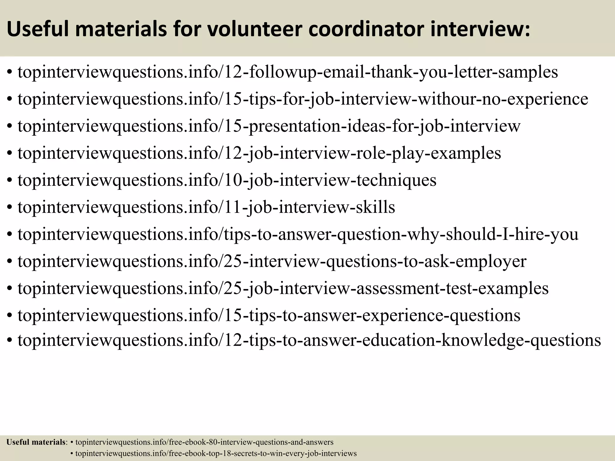 Useful materials for volunteer coordinator interview:
• topinterviewquestions.info/12-followup-email-thank-you-letter-samples
• topinterviewquestions.info/15-tips-for-job-interview-withour-no-experience
• topinterviewquestions.info/15-presentation-ideas-for-job-interview
• topinterviewquestions.info/12-job-interview-role-play-examples
• topinterviewquestions.info/10-job-interview-techniques
• topinterviewquestions.info/11-job-interview-skills
• topinterviewquestions.info/tips-to-answer-question-why-should-I-hire-you
• topinterviewquestions.info/25-interview-questions-to-ask-employer
• topinterviewquestions.info/25-job-interview-assessment-test-examples
• topinterviewquestions.info/15-tips-to-answer-experience-questions
• topinterviewquestions.info/12-tips-to-answer-education-knowledge-questions
Useful materials: • topinterviewquestions.info/free-ebook-80-interview-questions-and-answers
• topinterviewquestions.info/free-ebook-top-18-secrets-to-win-every-job-interviews
 