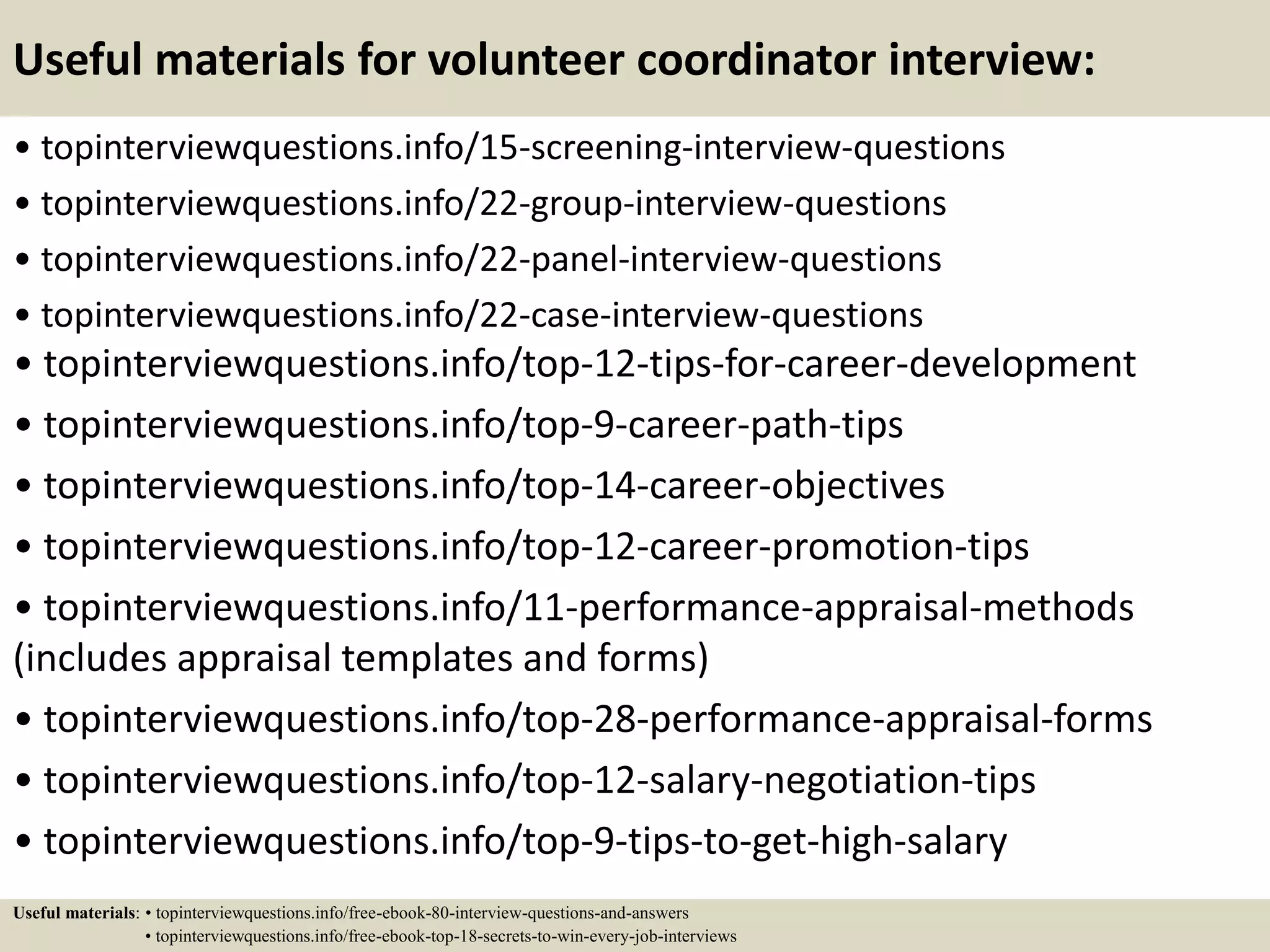 Useful materials for volunteer coordinator interview:
• topinterviewquestions.info/15-screening-interview-questions
• topinterviewquestions.info/22-group-interview-questions
• topinterviewquestions.info/22-panel-interview-questions
• topinterviewquestions.info/22-case-interview-questions
• topinterviewquestions.info/top-12-tips-for-career-development
• topinterviewquestions.info/top-9-career-path-tips
• topinterviewquestions.info/top-14-career-objectives
• topinterviewquestions.info/top-12-career-promotion-tips
• topinterviewquestions.info/11-performance-appraisal-methods
(includes appraisal templates and forms)
• topinterviewquestions.info/top-28-performance-appraisal-forms
• topinterviewquestions.info/top-12-salary-negotiation-tips
• topinterviewquestions.info/top-9-tips-to-get-high-salary
Useful materials: • topinterviewquestions.info/free-ebook-80-interview-questions-and-answers
• topinterviewquestions.info/free-ebook-top-18-secrets-to-win-every-job-interviews
 