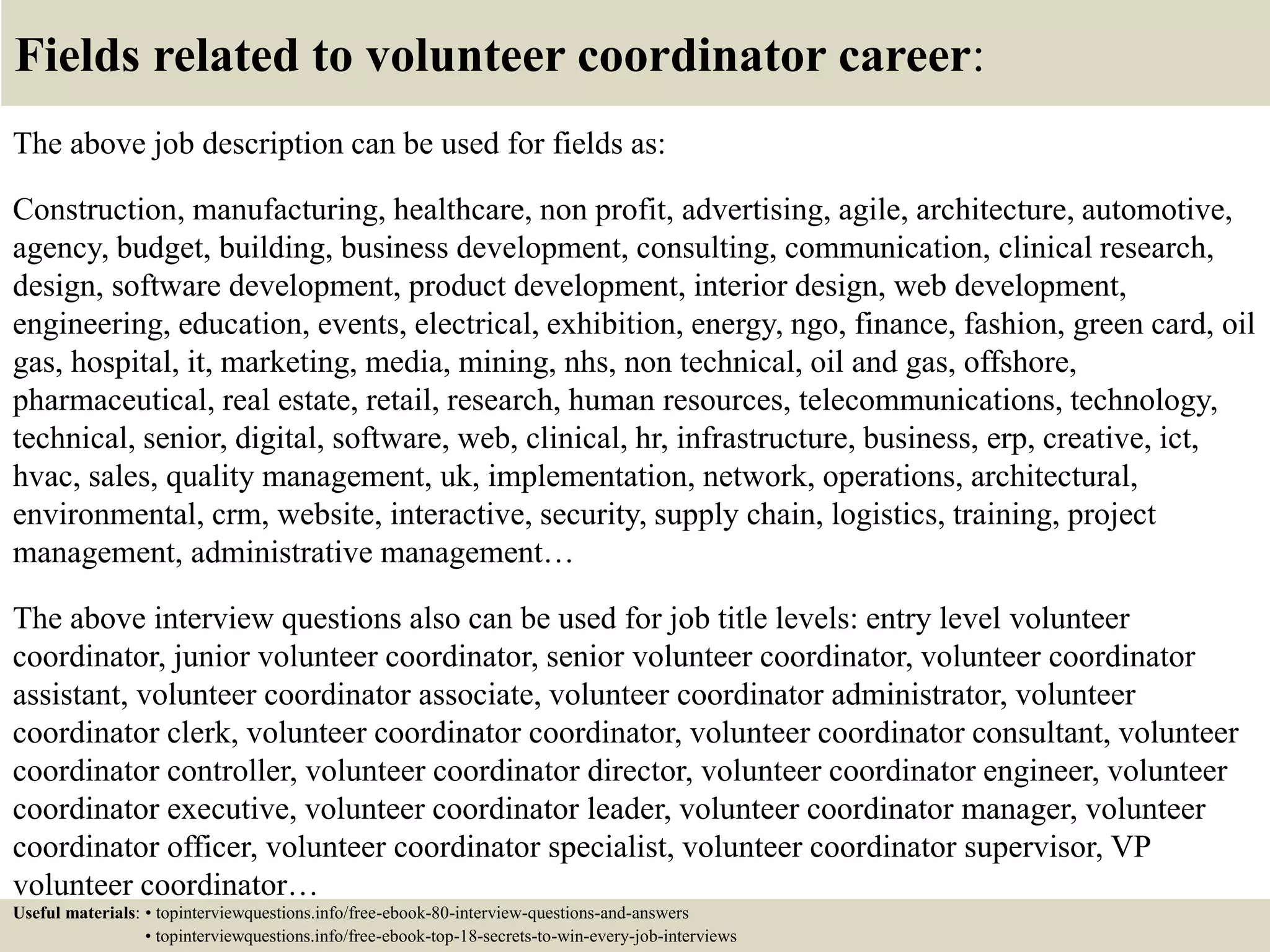Fields related to volunteer coordinator career:
The above job description can be used for fields as:
Construction, manufacturing, healthcare, non profit, advertising, agile, architecture, automotive,
agency, budget, building, business development, consulting, communication, clinical research,
design, software development, product development, interior design, web development,
engineering, education, events, electrical, exhibition, energy, ngo, finance, fashion, green card, oil
gas, hospital, it, marketing, media, mining, nhs, non technical, oil and gas, offshore,
pharmaceutical, real estate, retail, research, human resources, telecommunications, technology,
technical, senior, digital, software, web, clinical, hr, infrastructure, business, erp, creative, ict,
hvac, sales, quality management, uk, implementation, network, operations, architectural,
environmental, crm, website, interactive, security, supply chain, logistics, training, project
management, administrative management…
The above interview questions also can be used for job title levels: entry level volunteer
coordinator, junior volunteer coordinator, senior volunteer coordinator, volunteer coordinator
assistant, volunteer coordinator associate, volunteer coordinator administrator, volunteer
coordinator clerk, volunteer coordinator coordinator, volunteer coordinator consultant, volunteer
coordinator controller, volunteer coordinator director, volunteer coordinator engineer, volunteer
coordinator executive, volunteer coordinator leader, volunteer coordinator manager, volunteer
coordinator officer, volunteer coordinator specialist, volunteer coordinator supervisor, VP
volunteer coordinator…
Useful materials: • topinterviewquestions.info/free-ebook-80-interview-questions-and-answers
• topinterviewquestions.info/free-ebook-top-18-secrets-to-win-every-job-interviews
 