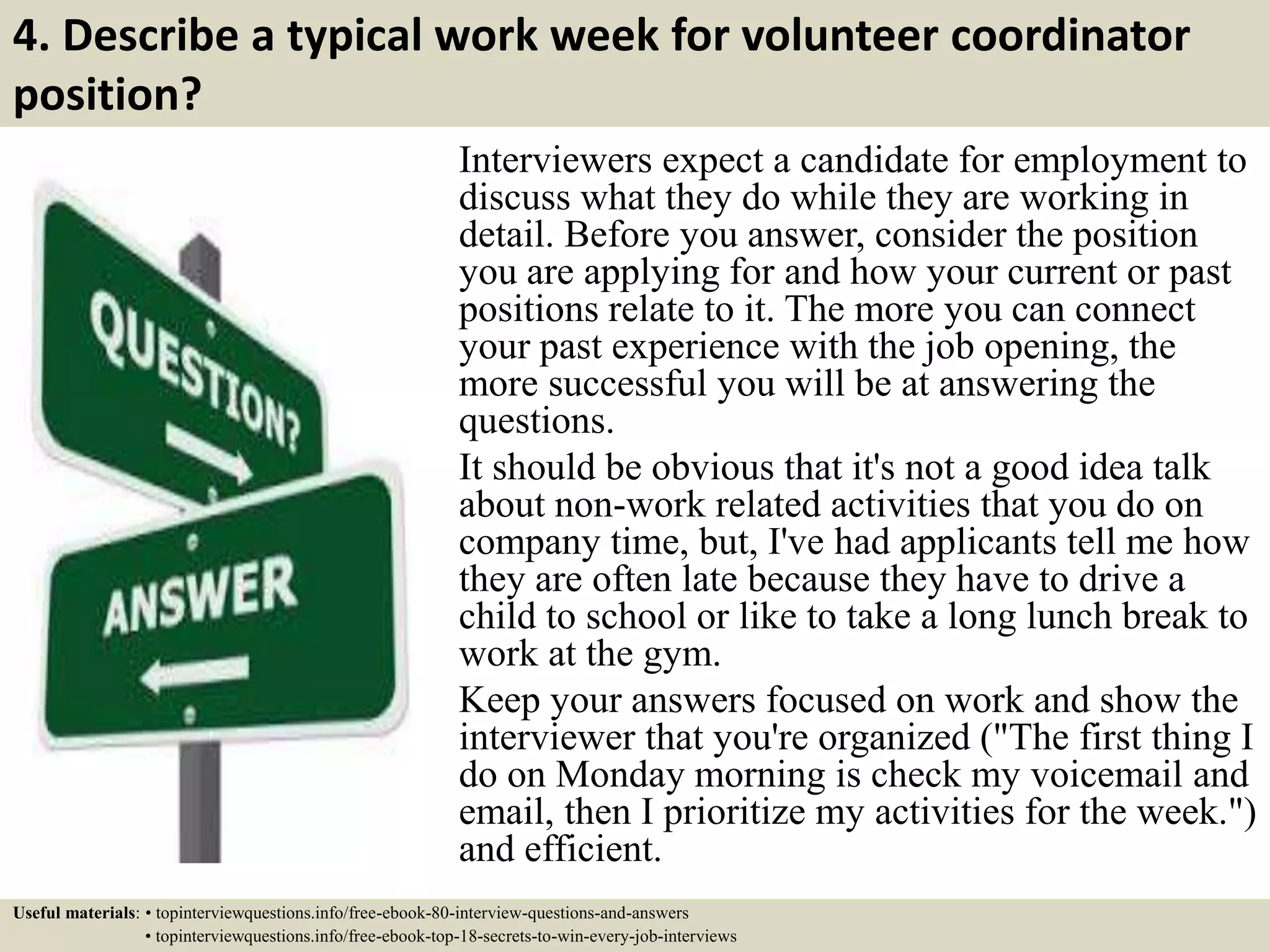 4. Describe a typical work week for volunteer coordinator
position?
Interviewers expect a candidate for employment to
discuss what they do while they are working in
detail. Before you answer, consider the position
you are applying for and how your current or past
positions relate to it. The more you can connect
your past experience with the job opening, the
more successful you will be at answering the
questions.
It should be obvious that it's not a good idea talk
about non-work related activities that you do on
company time, but, I've had applicants tell me how
they are often late because they have to drive a
child to school or like to take a long lunch break to
work at the gym.
Keep your answers focused on work and show the
interviewer that you're organized ("The first thing I
do on Monday morning is check my voicemail and
email, then I prioritize my activities for the week.")
and efficient.
Useful materials: • topinterviewquestions.info/free-ebook-80-interview-questions-and-answers
• topinterviewquestions.info/free-ebook-top-18-secrets-to-win-every-job-interviews
 