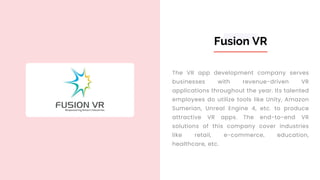 Fusion VR
The VR app development company serves
businesses with revenue-driven VR
applications throughout the year. Its talented
employees do utilize tools like Unity, Amazon
Sumerian, Unreal Engine 4, etc. to produce
attractive VR apps. The end-to-end VR
solutions of this company cover industries
like retail, e-commerce, education,
healthcare, etc.
 