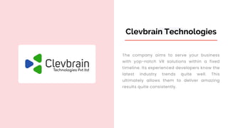 Clevbrain Technologies
The company aims to serve your business
with yop-notch VR solutions within a fixed
timeline. Its experienced developers know the
latest industry trends quite well. This
ultimately allows them to deliver amazing
results quite consistently.
 