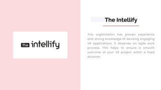 The Intellify
This organization has proven experience
and strong knowledge of devising engaging
VR applications. It observes an agile work
process. This helps to ensure a smooth
outcome of your VR project within a fixed
duration.
 