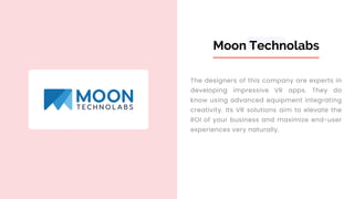 Moon Technolabs
The designers of this company are experts in
developing impressive VR apps. They do
know using advanced equipment integrating
creativity. Its VR solutions aim to elevate the
ROI of your business and maximize end-user
experiences very naturally.
 