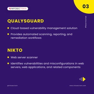QUALYSGUARD
www.infosectrain.com
@infosectrain #
l
e
a
r
n
t
o
r
i
s
e
Cloud-based vulnerability management solution
03
NIKTO
Web server scanner
Provides automated scanning, reporting, and
remediation workflows
Identifies vulnerabilities and misconfigurations in web
servers, web applications, and related components
 