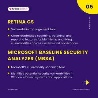 RETINA CS
www.infosectrain.com
@infosectrain #
l
e
a
r
n
t
o
r
i
s
e
Vulnerability management tool
05
MICROSOFT BASELINE SECURITY
ANALYZER (MBSA)
Microsoft’s vulnerability scanning tool
Offers automated scanning, patching, and
reporting features for identifying and fixing
vulnerabilities across systems and applications
Identifies potential security vulnerabilities in
Windows-based systems and applications
 