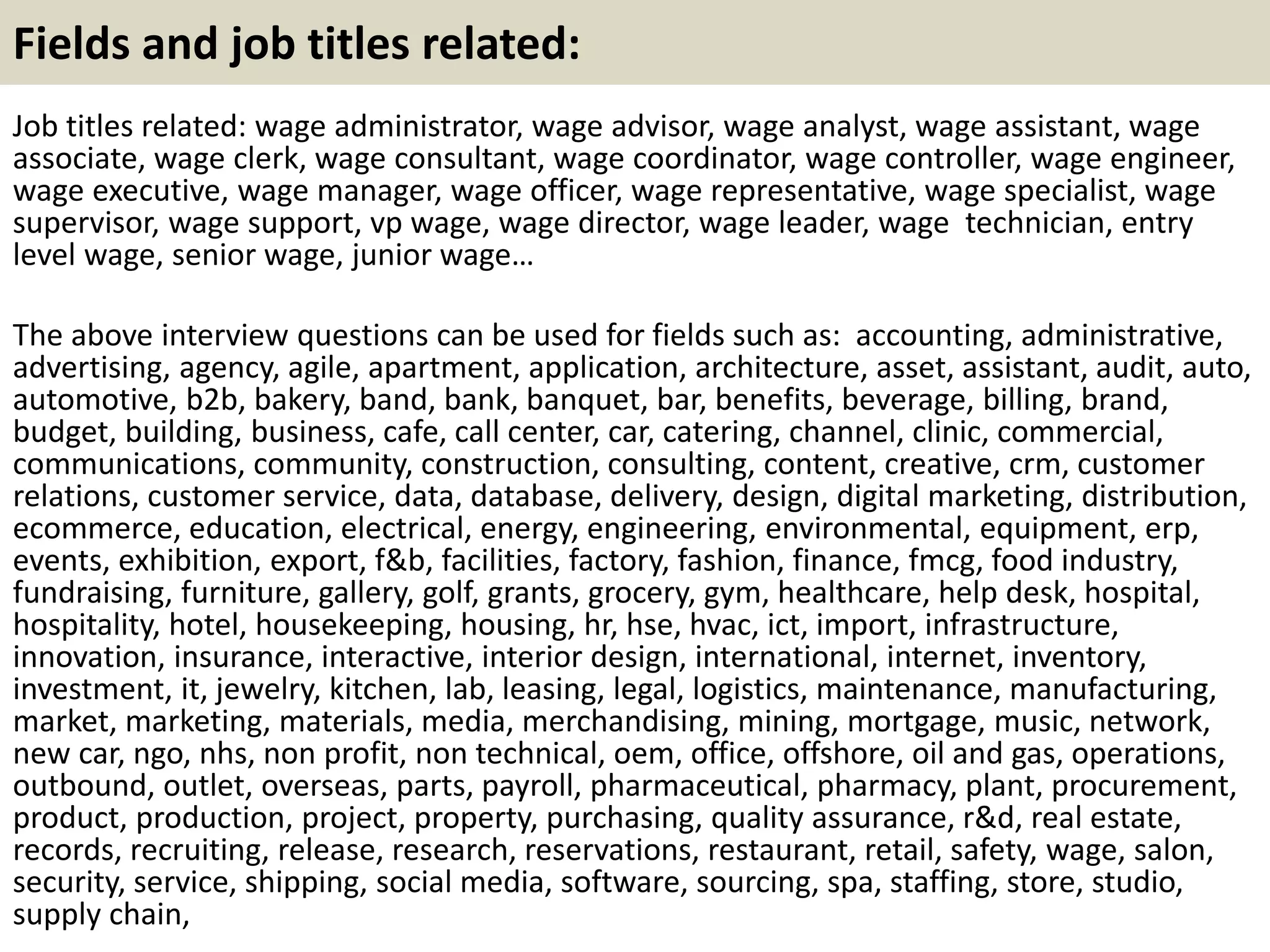 Fields and job titles related:
Job titles related: wage administrator, wage advisor, wage analyst, wage assistant, wage
associate, wage clerk, wage consultant, wage coordinator, wage controller, wage engineer,
wage executive, wage manager, wage officer, wage representative, wage specialist, wage
supervisor, wage support, vp wage, wage director, wage leader, wage technician, entry
level wage, senior wage, junior wage…
The above interview questions can be used for fields such as: accounting, administrative,
advertising, agency, agile, apartment, application, architecture, asset, assistant, audit, auto,
automotive, b2b, bakery, band, bank, banquet, bar, benefits, beverage, billing, brand,
budget, building, business, cafe, call center, car, catering, channel, clinic, commercial,
communications, community, construction, consulting, content, creative, crm, customer
relations, customer service, data, database, delivery, design, digital marketing, distribution,
ecommerce, education, electrical, energy, engineering, environmental, equipment, erp,
events, exhibition, export, f&b, facilities, factory, fashion, finance, fmcg, food industry,
fundraising, furniture, gallery, golf, grants, grocery, gym, healthcare, help desk, hospital,
hospitality, hotel, housekeeping, housing, hr, hse, hvac, ict, import, infrastructure,
innovation, insurance, interactive, interior design, international, internet, inventory,
investment, it, jewelry, kitchen, lab, leasing, legal, logistics, maintenance, manufacturing,
market, marketing, materials, media, merchandising, mining, mortgage, music, network,
new car, ngo, nhs, non profit, non technical, oem, office, offshore, oil and gas, operations,
outbound, outlet, overseas, parts, payroll, pharmaceutical, pharmacy, plant, procurement,
product, production, project, property, purchasing, quality assurance, r&d, real estate,
records, recruiting, release, research, reservations, restaurant, retail, safety, wage, salon,
security, service, shipping, social media, software, sourcing, spa, staffing, store, studio,
supply chain,
 