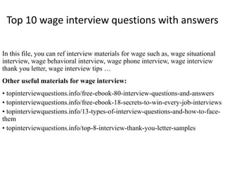 Top 10 wage interview questions with answers
In this file, you can ref interview materials for wage such as, wage situational
interview, wage behavioral interview, wage phone interview, wage interview
thank you letter, wage interview tips …
Other useful materials for wage interview:
• topinterviewquestions.info/free-ebook-80-interview-questions-and-answers
• topinterviewquestions.info/free-ebook-18-secrets-to-win-every-job-interviews
• topinterviewquestions.info/13-types-of-interview-questions-and-how-to-face-
them
• topinterviewquestions.info/top-8-interview-thank-you-letter-samples
 
