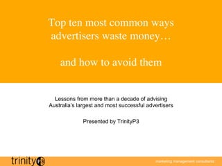 Top ten most common ways
advertisers waste money…
             
  and how to avoid them	



  Lessons from more than a decade of advising
Australia’s largest and most successful advertisers

             Presented by TrinityP3




                                           marketing management consultants
 