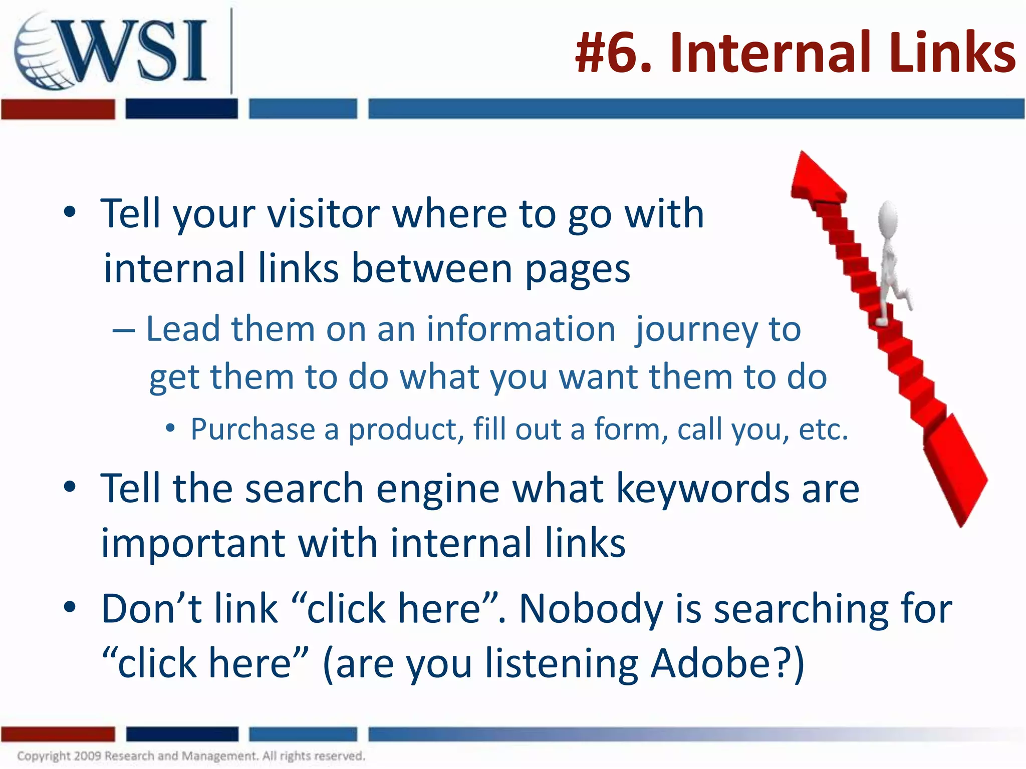 #6. Internal Links

• Tell your visitor where to go with
  internal links between pages
  – Lead them on an information journey to
    get them to do what you want them to do
     • Purchase a product, fill out a form, call you, etc.
• Tell the search engine what keywords are
  important with internal links
• Don’t link “click here”. Nobody is searching for
  “click here” (are you listening Adobe?)
 