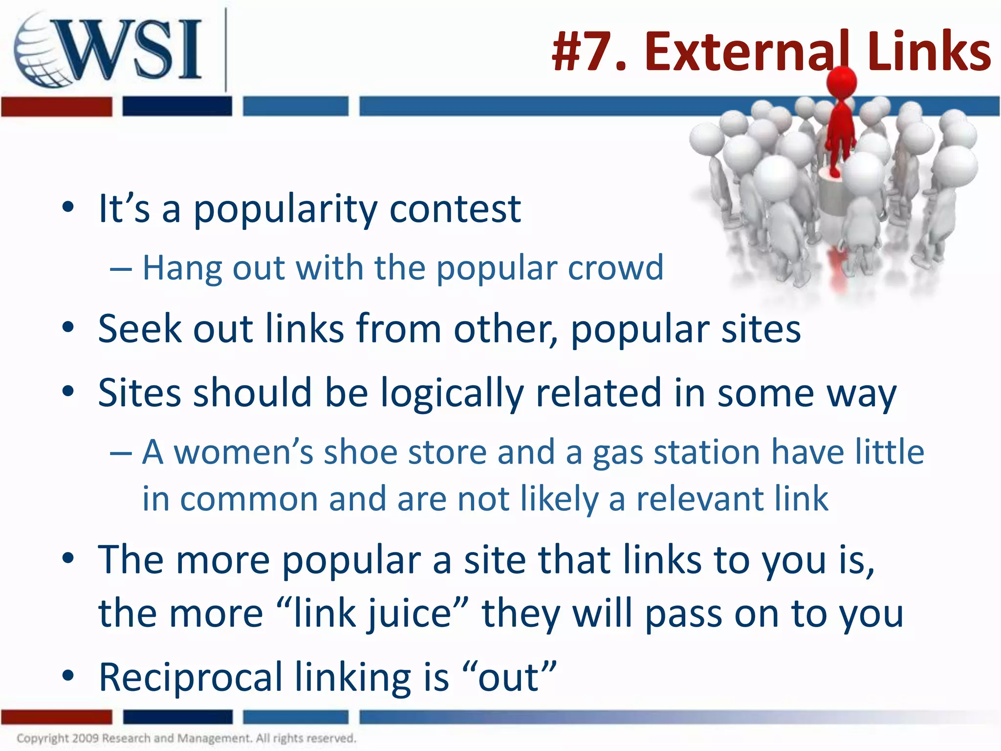#7. External Links

• It’s a popularity contest
  – Hang out with the popular crowd
• Seek out links from other, popular sites
• Sites should be logically related in some way
  – A women’s shoe store and a gas station have little
    in common and are not likely a relevant link
• The more popular a site that links to you is,
  the more “link juice” they will pass on to you
• Reciprocal linking is “out”
 