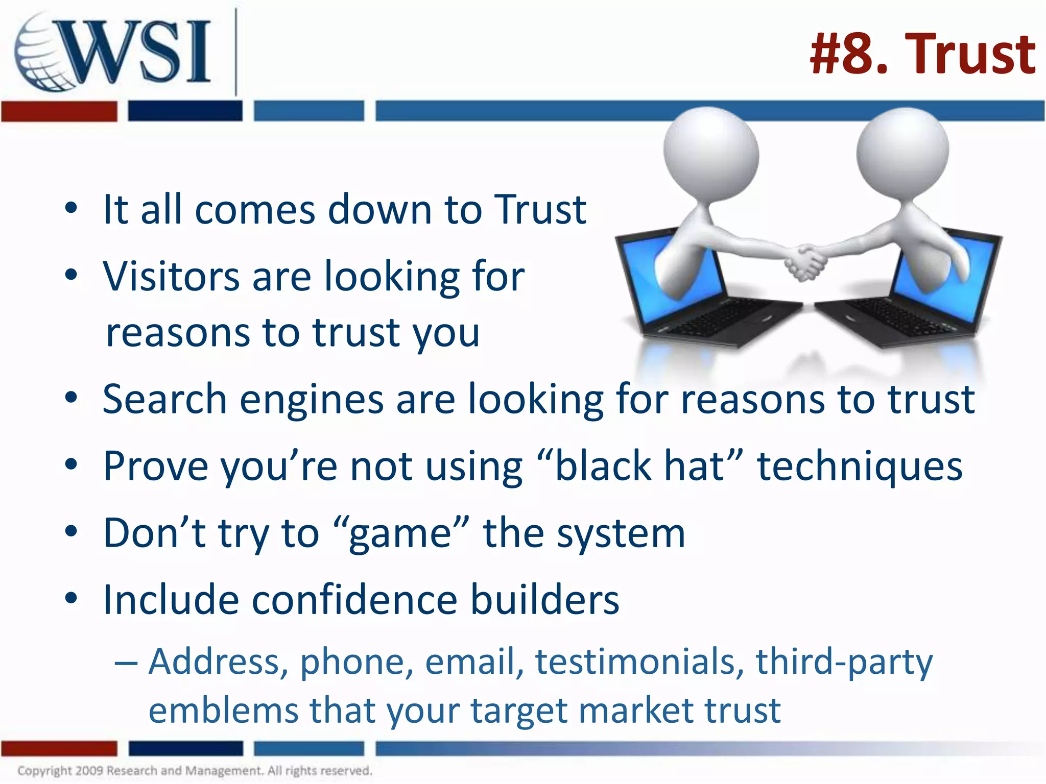 #8. Trust

• It all comes down to Trust
• Visitors are looking for
  reasons to trust you
• Search engines are looking for reasons to trust
• Prove you’re not using “black hat” techniques
• Don’t try to “game” the system
• Include confidence builders
  – Address, phone, email, testimonials, third-party
    emblems that your target market trust
 