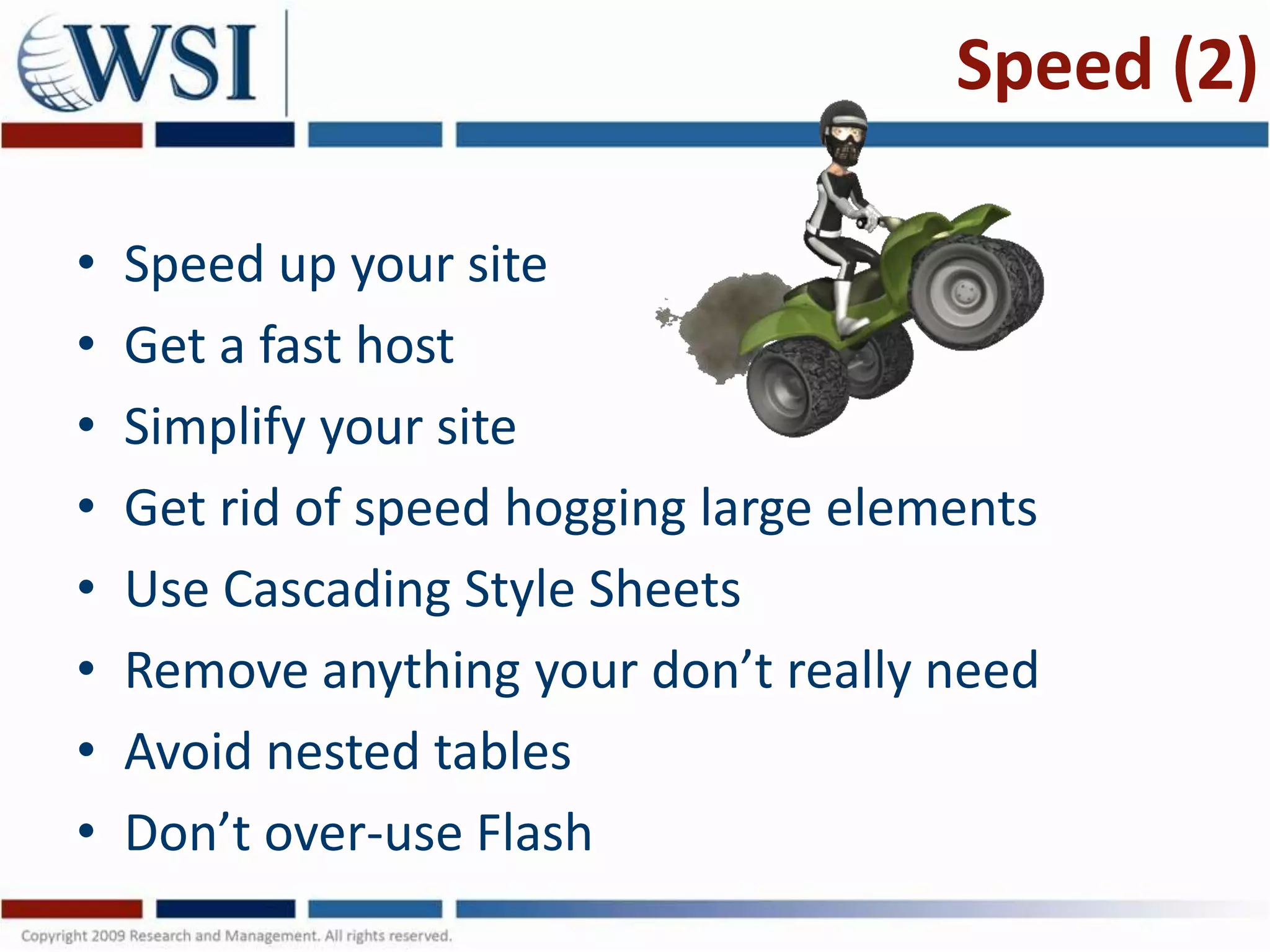 Speed (2)

•   Speed up your site
•   Get a fast host
•   Simplify your site
•   Get rid of speed hogging large elements
•   Use Cascading Style Sheets
•   Remove anything your don’t really need
•   Avoid nested tables
•   Don’t over-use Flash
 