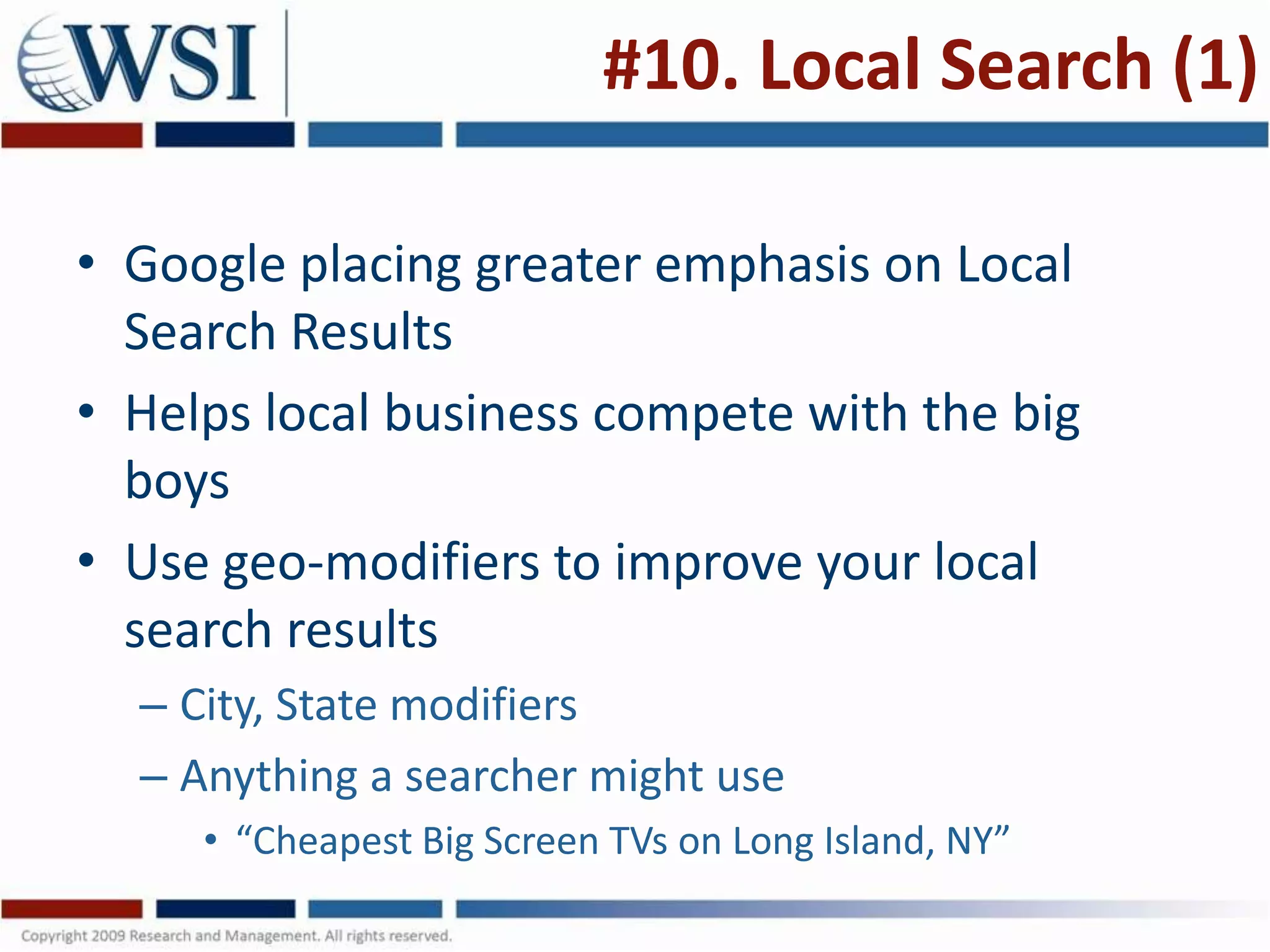 #10. Local Search (1)

• Google placing greater emphasis on Local
  Search Results
• Helps local business compete with the big
  boys
• Use geo-modifiers to improve your local
  search results
  – City, State modifiers
  – Anything a searcher might use
     • “Cheapest Big Screen TVs on Long Island, NY”
 