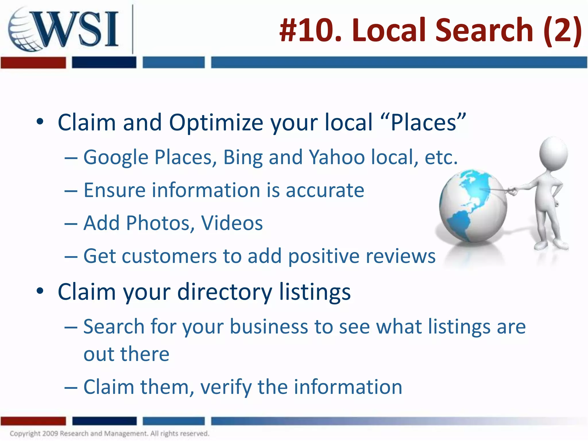 #10. Local Search (2)

• Claim and Optimize your local “Places”
  – Google Places, Bing and Yahoo local, etc.
  – Ensure information is accurate
  – Add Photos, Videos
  – Get customers to add positive reviews
• Claim your directory listings
  – Search for your business to see what listings are
    out there
  – Claim them, verify the information
 