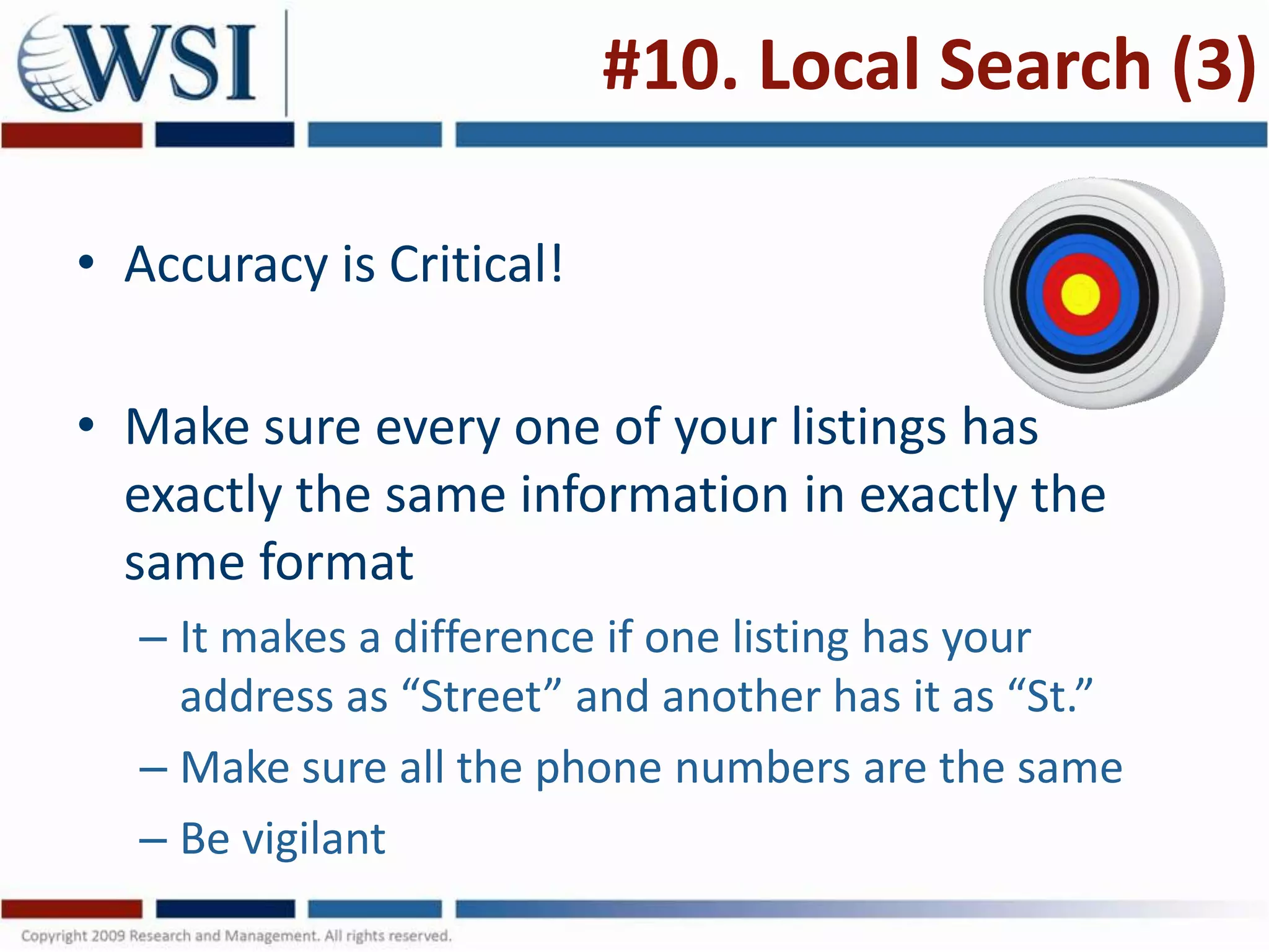 #10. Local Search (3)

• Accuracy is Critical!

• Make sure every one of your listings has
  exactly the same information in exactly the
  same format
  – It makes a difference if one listing has your
    address as “Street” and another has it as “St.”
  – Make sure all the phone numbers are the same
  – Be vigilant
 