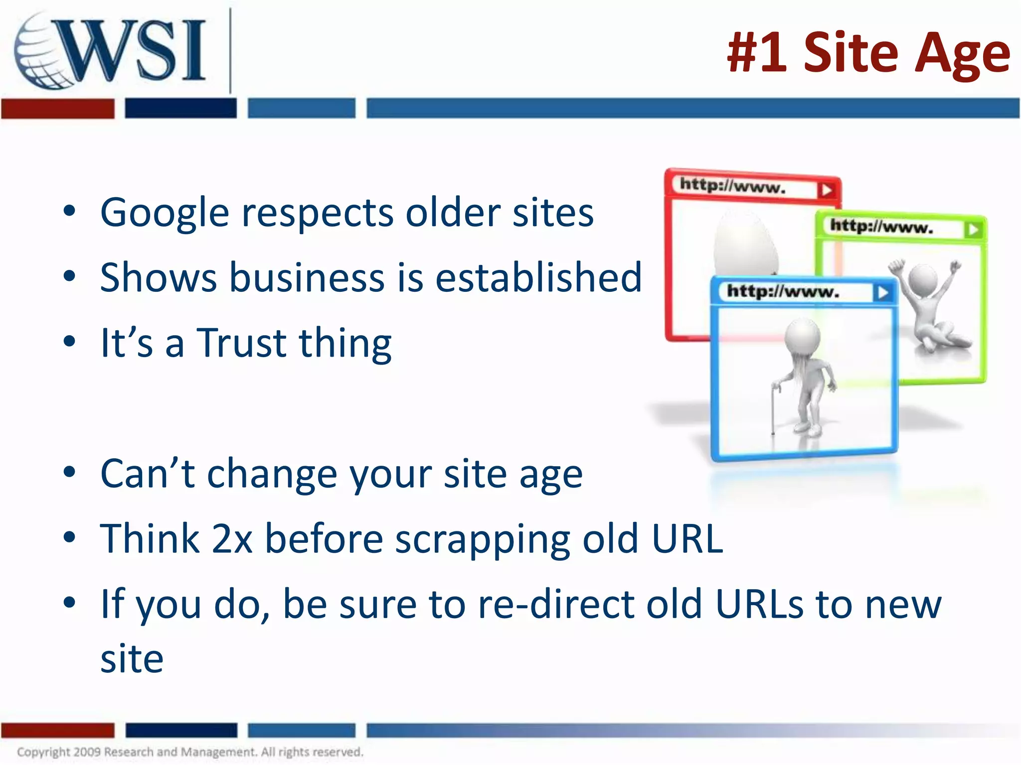 #1 Site Age

• Google respects older sites
• Shows business is established
• It’s a Trust thing

• Can’t change your site age
• Think 2x before scrapping old URL
• If you do, be sure to re-direct old URLs to new
  site
 