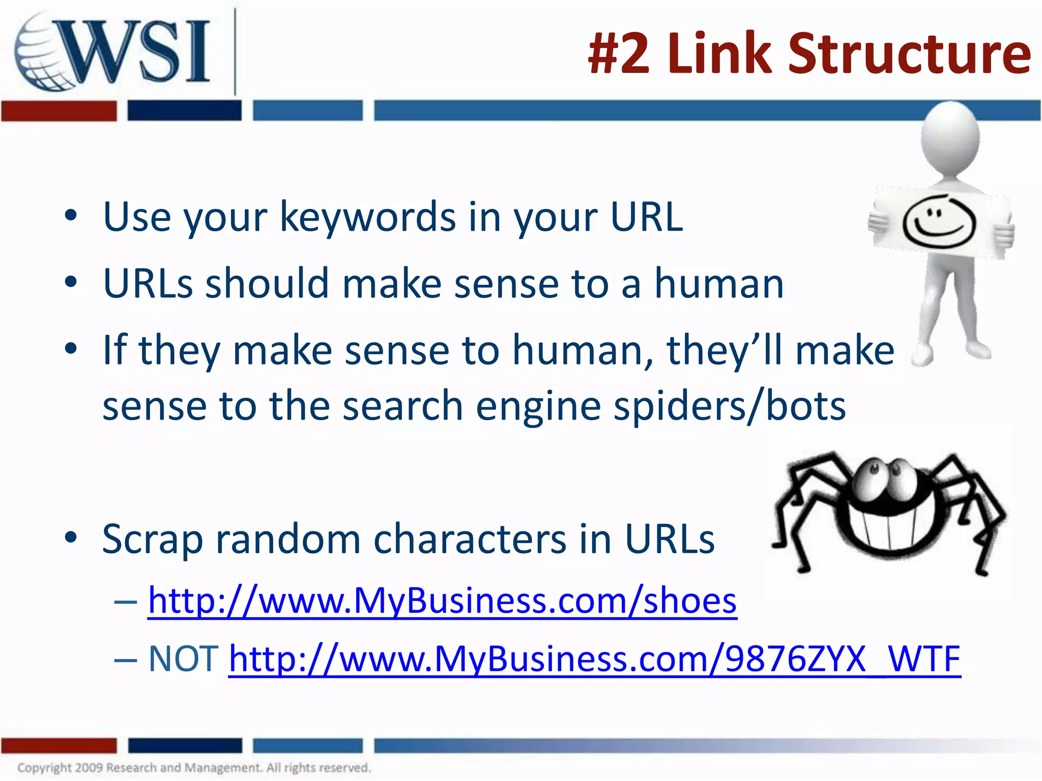#2 Link Structure

• Use your keywords in your URL
• URLs should make sense to a human
• If they make sense to human, they’ll make
  sense to the search engine spiders/bots

• Scrap random characters in URLs
  – http://www.MyBusiness.com/shoes
  – NOT http://www.MyBusiness.com/9876ZYX_WTF
 