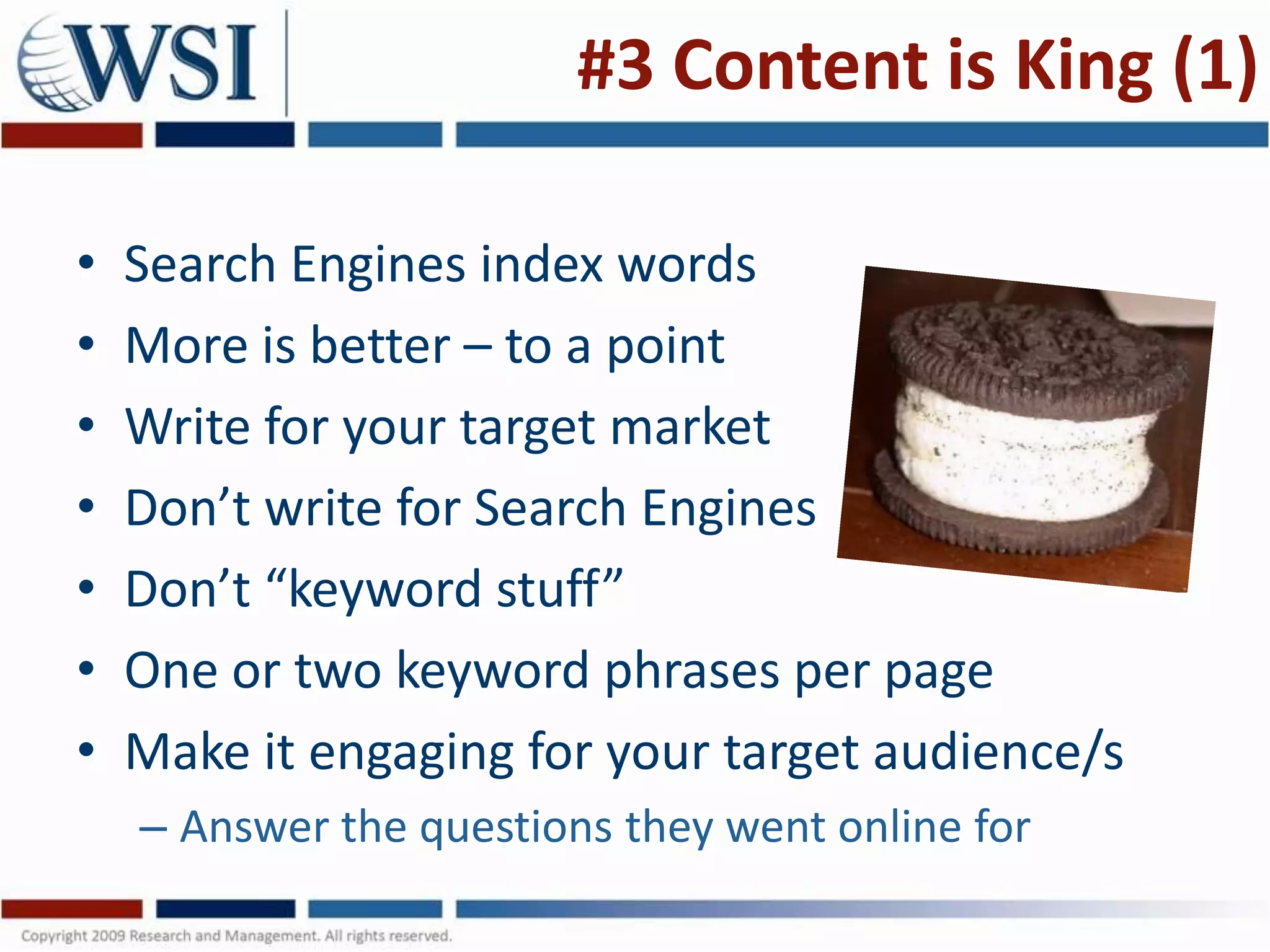 #3 Content is King (1)

•   Search Engines index words
•   More is better – to a point
•   Write for your target market
•   Don’t write for Search Engines
•   Don’t “keyword stuff”
•   One or two keyword phrases per page
•   Make it engaging for your target audience/s
    – Answer the questions they went online for
 