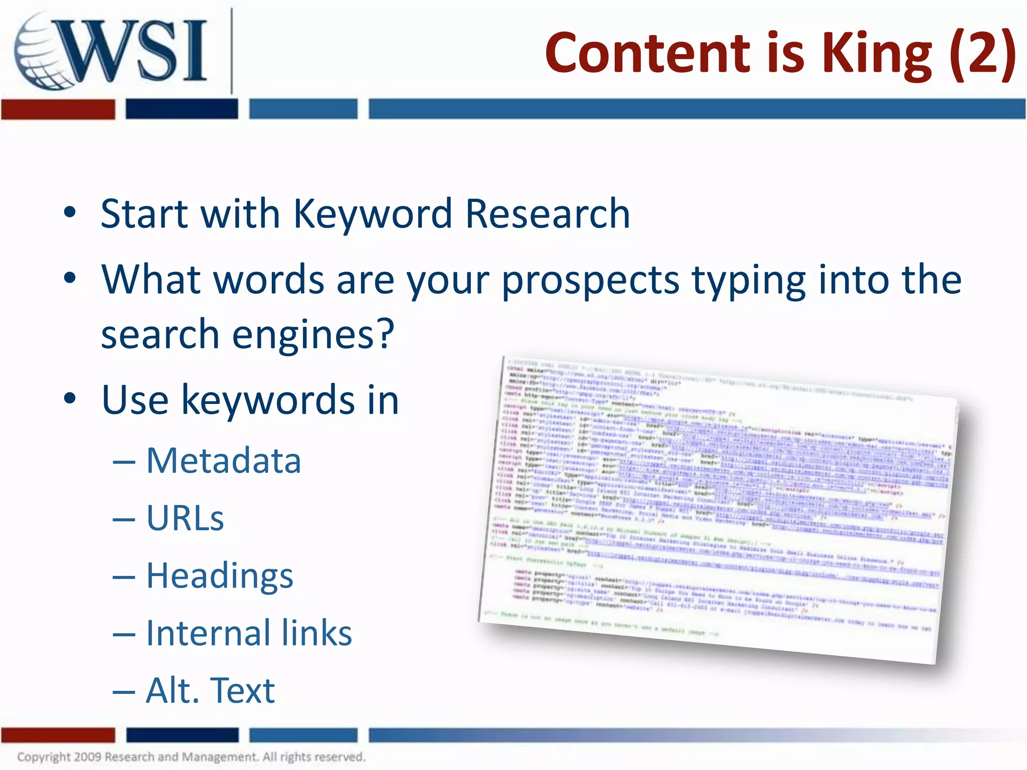 Content is King (2)

• Start with Keyword Research
• What words are your prospects typing into the
  search engines?
• Use keywords in
  – Metadata
  – URLs
  – Headings
  – Internal links
  – Alt. Text
 