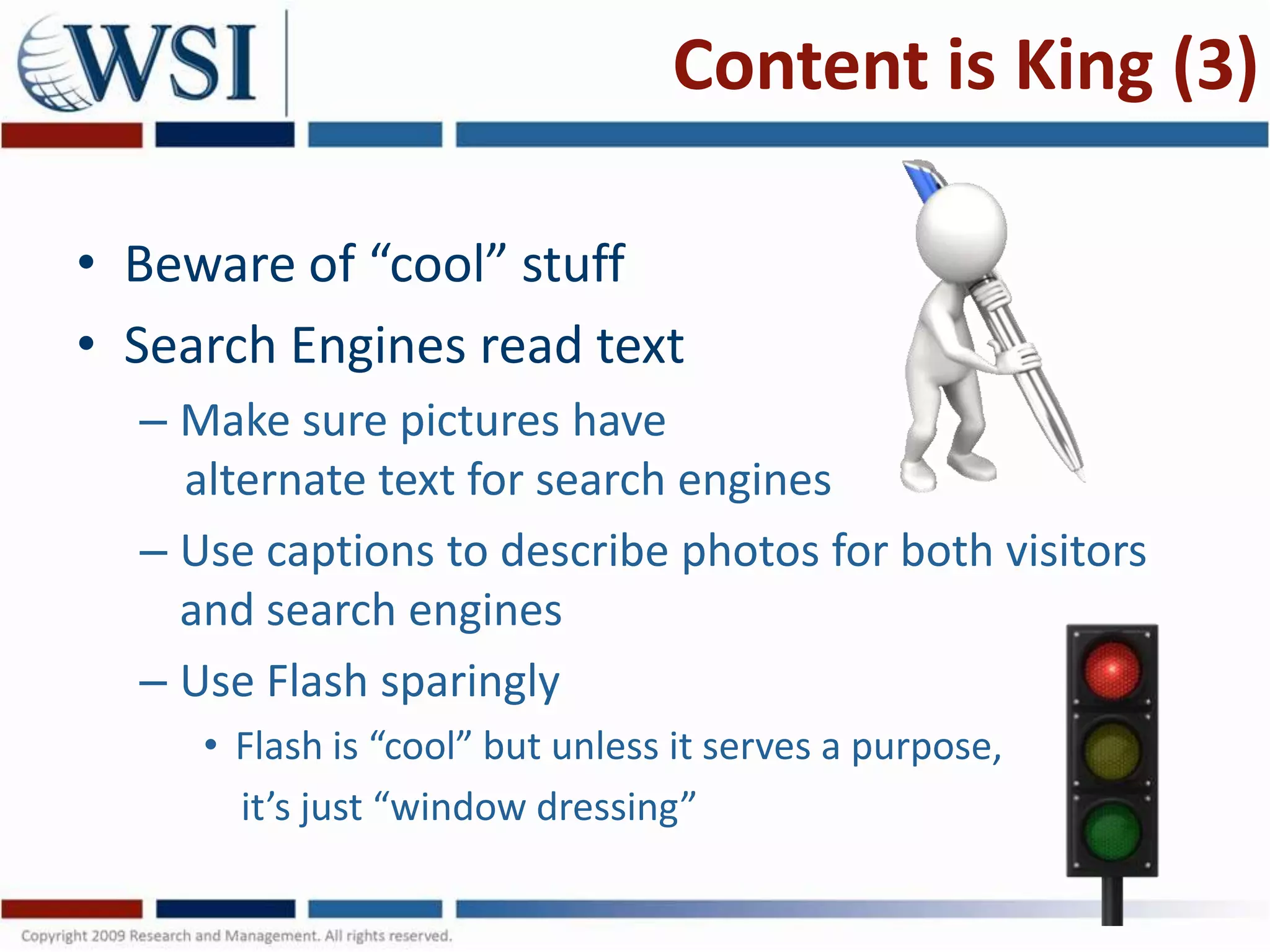 Content is King (3)

• Beware of “cool” stuff
• Search Engines read text
  – Make sure pictures have
    alternate text for search engines
  – Use captions to describe photos for both visitors
    and search engines
  – Use Flash sparingly
     • Flash is “cool” but unless it serves a purpose,
       it’s just “window dressing”
 
