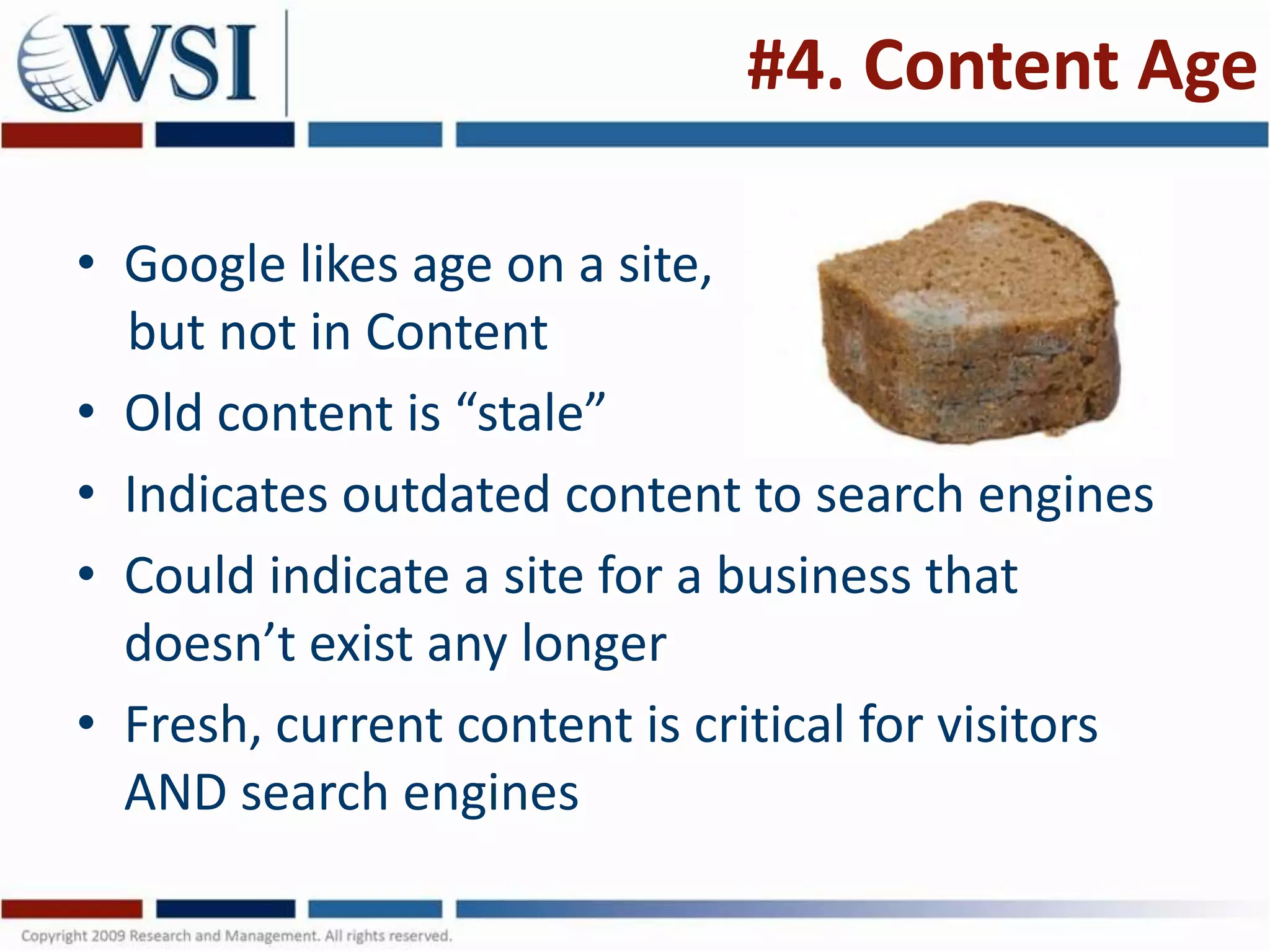 #4. Content Age

• Google likes age on a site,
  but not in Content
• Old content is “stale”
• Indicates outdated content to search engines
• Could indicate a site for a business that
  doesn’t exist any longer
• Fresh, current content is critical for visitors
  AND search engines
 