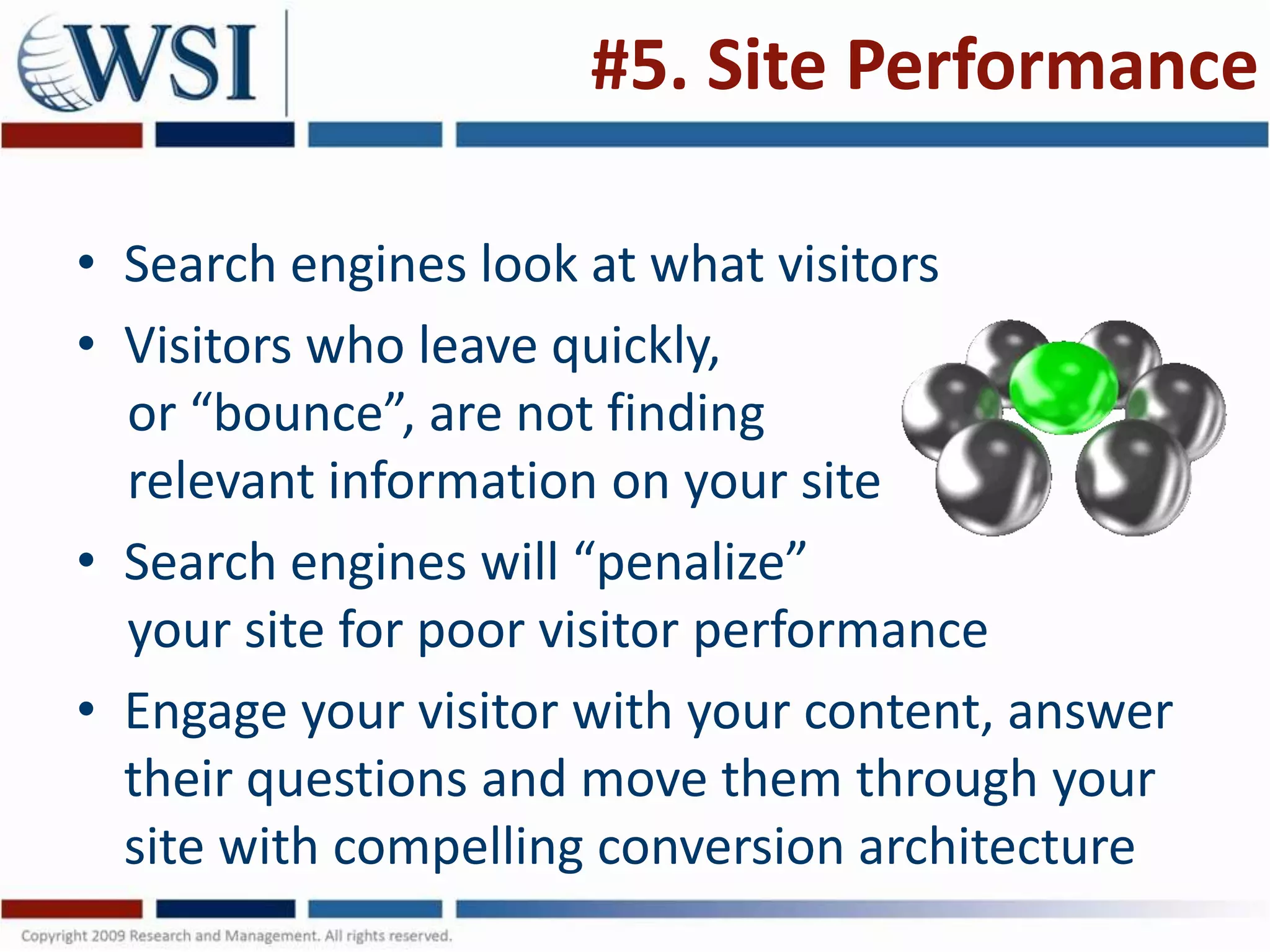 #5. Site Performance

• Search engines look at what visitors
• Visitors who leave quickly,
  or “bounce”, are not finding
  relevant information on your site
• Search engines will “penalize”
  your site for poor visitor performance
• Engage your visitor with your content, answer
  their questions and move them through your
  site with compelling conversion architecture
 