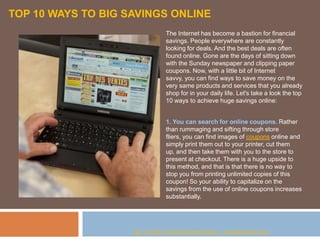 TOP 10 WAYS TO BIG SAVINGS ONLINE
                                 The Internet has become a bastion for financial
                                 savings. People everywhere are constantly
                                 looking for deals. And the best deals are often
                                 found online. Gone are the days of sitting down
                                 with the Sunday newspaper and clipping paper
                                 coupons. Now, with a little bit of Internet
                                 savvy, you can find ways to save money on the
                                 very same products and services that you already
                                 shop for in your daily life. Let's take a look the top
                                 10 ways to achieve huge savings online:


                                 1. You can search for online coupons. Rather
                                 than rummaging and sifting through store
                                 fliers, you can find images of coupons online and
                                 simply print them out to your printer, cut them
                                 up, and then take them with you to the store to
                                 present at checkout. There is a huge upside to
                                 this method, and that is that there is no way to
                                 stop you from printing unlimited copies of this
                                 coupon! So your ability to capitalize on the
                                 savings from the use of online coupons increases
                                 substantially.




                    Top 10 Ways To Big Savings Online ( CashbackClub.net )
 