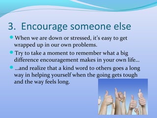 3. Encourage someone else
When we are down or stressed, it’s easy to get
 wrapped up in our own problems.
Try to take a moment to remember what a big
 difference encouragement makes in your own life…
…and realize that a kind word to others goes a long
 way in helping yourself when the going gets tough
 and the way feels long.
 