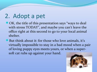 2. Adopt a pet
OK, the title of this presentation says “ways to deal
 with stress TODAY”, and maybe you can’t leave the
 office right at this second to go to your local animal
 shelter.
But think about it: for those who love animals, it’s
 virtually impossible to stay in a bad mood when a pair
 of loving puppy eyes meets yours, or when a super-
 soft cat rubs up against your hand.
 
