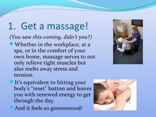 1. Get a massage!
(You saw this coming, didn’t you?)
Whether in the workplace, at a
  spa, or in the comfort of your
  own home, massage serves to not
  only relieve tight muscles but
  also melts away stress and
  tension.
It’s equivalent to hitting your
  body’s “reset” button and leaves
  you with renewed energy to get
  through the day.
And it feels so gooooooood!
 