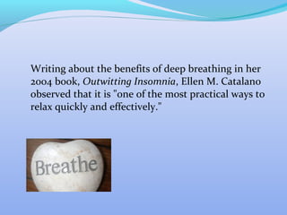 Writing about the benefits of deep breathing in her
2004 book, Outwitting Insomnia, Ellen M. Catalano
observed that it is "one of the most practical ways to
relax quickly and effectively."
 