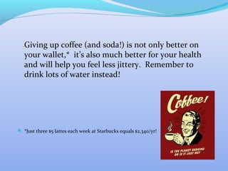 Giving up coffee (and soda!) is not only better on
   your wallet,* it’s also much better for your health
   and will help you feel less jittery. Remember to
   drink lots of water instead!




 *Just three $5 lattes each week at Starbucks equals $2,340/yr!
 