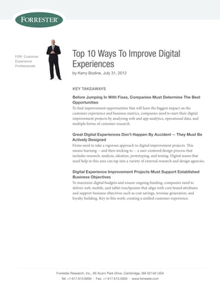 Forrester Research, Inc., 60 Acorn park Drive, Cambridge, mA 02140 UsA
Tel: +1 617.613.6000 | Fax: +1 617.613.5000 | www.forrester.com
Top 10 Ways To Improve Digital
Experiences
by Kerry Bodine, July 31, 2012
FOR: Customer
Experience
professionals
Key TaKeaWays
Before Jumping in With Fixes, companies must determine The Best
opportunities
To find improvement opportunities that will have the biggest impact on the
customer experience and business metrics, companies need to start their digital
improvement projects by analyzing web and app analytics, operational data, and
multiple forms of customer research.
great digital experiences don’t happen By accident -- They must Be
actively designed
Firms need to take a rigorous approach to digital improvement projects. This
means learning -- and then sticking to -- a user-centered design process that
includes research, analysis, ideation, prototyping, and testing. Digital teams that
need help in this area can tap into a variety of external research and design agencies.
digital experience improvement projects must support established
Business objectives
To maximize digital budgets and ensure ongoing funding, companies need to
deliver web, mobile, and tablet touchpoints that align with core brand attributes
and support business objectives such as cost savings, revenue generation, and
loyalty building. Key to this work: creating a unified customer experience.
 