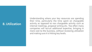 8.Utilization
Understanding where your key resources are spending
their time, particularly the time spent on chargeable
activity as opposed to non chargeable activity such as
internal meetings, proposal writing etc. Too often many
companies will recruit additional expertise, bringing in
more cost to the business, without reviewing utilization
and making sure it is hitting key levels.
 