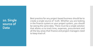 10.Single
source of
Data
Best practice for any project based business should be to
create a single source of truth. Whether you are looking
in the finance system or your project system, you should
be seeing the same data. There must be a single solution
that allows us to track time, expenses, procurement and
all the key areas that finance and project managers need
to keep track of.
 