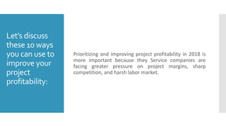 Let’s discuss
these 10 ways
you can use to
improve your
project
profitability:
Prioritizing and improving project profitability in 2018 is
more important because they Service companies are
facing greater pressure on project margins, sharp
competition, and harsh labor market.
 