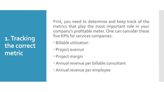 1.Tracking
the correct
metric
First, you need to determine and keep track of the
metrics that play the most important role in your
company’s profitable meter. One can consider these
five KPIs for services companies:
 Billable utilization
 Project overrun
 Project margin
 Annual revenue per billable consultant
 Annual revenue per employee
 
