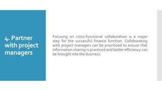 4. Partner
with project
managers
Focusing on cross-functional collaboration is a major
step for the successful finance function. Collaborating
with project managers can be prioritized to ensure that
information sharing is practiced and better efficiency can
be brought into the business.
 