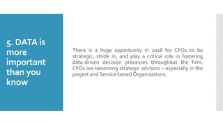 5. DATA is
more
important
than you
know
There is a huge opportunity in 2018 for CFOs to be
strategic, stride in, and play a critical role in fostering
data-driven decision processes throughout the firm.
CFOs are becoming strategic advisors – especially in the
project and Service-based Organizations.
 