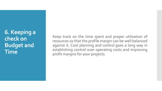6. Keeping a
check on
Budget and
Time
Keep track on the time spent and proper utilization of
resources so that the profile margin can be well balanced
against it. Cost planning and control goes a long way in
establishing control over operating costs and improving
profit margins for your projects.
 