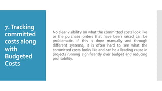 7.Tracking
committed
costs along
with
Budgeted
Costs
No clear visibility on what the committed costs look like
or the purchase orders that have been raised can be
problematic. If this is done manually and through
different systems, it is often hard to see what the
committed costs looks like and can be a leading cause in
projects running significantly over budget and reducing
profitability.
 