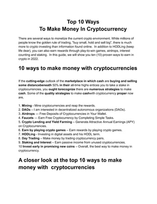 Top 10 Ways
To Make Money In Cryptocurrency
There are several ways to monetize the current crypto environment. While millions of
people know the golden rule of trading, "buy small, hold and sell big", there is much
more to crypto investing than information found online. In addition to HODLing (keep
life dear), you can also earn rewards through play-to-win games, airdrops, interest
counting and staking. In this guide, we will show you ten (10) proven ways to earn in
crypto in 2022.
10 ways to make money with cryptocurrencies
If the cutting-edge outlook of the marketplace in which cash are buying and selling
some distancebeneath 50% in their all-time highs entices you to take a stake in
cryptocurrencies, you ought torecognize there are numerous strategies to make
cash. Some of the quality strategies to make cashwith cryptocurrency proper now
are,
1. Mining - Mine cryptocurrencies and reap the rewards.
2. DAOs – I am interested in decentralized autonomous organizations (DAOs).
3. Airdrops ― Free Deposits of Cryptocurrencies in Your Wallet.
4. Faucets ― Earn Free Cryptocurrency by Completing Simple Tasks.
5. Crypto Lending and Yield Farming – Generate Attractive Annual Earnings (APY)
on Cryptocurrencies.
6. Earn by playing crypto games – Earn rewards by playing crypto games.
7. HODLing - Investing in digital assets and his HODL term.
8. Day Trading – Make money by trading cryptocurrency pairs.
9. Staking and Interest – Earn passive income from unused cryptocurrencies.
10 Invest early in promising new coins – Overall, the best way to make money in
cryptocurrency.
A closer look at the top 10 ways to make
money with cryptocurrencies
 