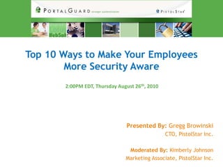Top 10 Ways to Make Your Employees
        More Security Aware
       2:00PM EDT, Thursday August 26th, 2010




                                Presented By: Gregg Browinski
                                                CTO, PistolStar Inc.

                                Moderated By: Kimberly Johnson
                               Marketing Associate, PistolStar Inc.
 