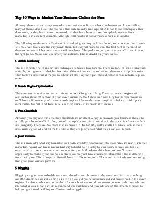 Top 10 Ways to Market Your Business Online for Free
Although there are many ways to market your business online whether your business online or offline,
many of them I don't use. The reason is that quite frankly, I'm skeptical. A lot of these techniques either
don't work, or they have been so overused that they have been rendered completely useless. Email
marketing is an excellent example. Although it still works, it doesn't work as well as it used to.

The following are the most effective online marketing techniques I have found, and they continue to work.
You may need to change the way you do them, but they will work fo you. The best part is that most of
these techniques will become passive traffic machines. The goal is to put your passive traffic machines in
the right places. Make sure you target your audience. This is crucial for your success.

1. Article Marketing

This is definitely one of my favorite techniques because I love to write. There are tons of article directories
available, both general and niche directories. Write unique articles and submit them to the top directories.
Then look for sites that allow you to submit articles on your topic. These directories may actually help you
more.

2. Search Engine Optimization

There are two main sites you want to focus on here: Google and Bing. These two search engines will
account for about 80 percent of your search engine traffic. Yahoo even uses Bing for its results now, so
you'll have solid coverage of the top search engines. Use smaller search engines to help you pick up any
extra traffic. You will find these to be less competitive, so it's worth it to submit.

3. Free Classifieds

Although you may not think that free classifieds are an effective way to promote your business, these sites
actually get a lot of traffic. In fact, one of the top 50 most visited websites in the world is a free classifieds
site (craigslist). There are two more that are ranked in the top 600, so it's worth it to take a look at these
sites. Write a good ad and follow the rules as they are picky about what they allow you to post.

4. Joint Ventures

This is a more advanced way to market, so I really wouldn't recommend it to those who are new to internet
marketing. A joint venture is an excellent way to build cash quickly to your business once you build a
network of partners to market your products for you. Build relationships here, and you'll have an
opportunity to market your business in places you may not have considered. Remember, this is different
from having an affiliate program. You will have to offer more, and affiliates are more likely to come and go
than good joint venture partners.

5. Blogging

Blogging is a great way to build a website and market your business at the same time. You may use blog
and RSS directories, as well as ping sites to help you get your content indexed and ranked well in the search
engines. It's also a public relations vehicle for your business and allows you to connect with those who are
interested in your topic. I would recommend you start here and then add one of the other techniques to
help you get started building an effective marketing plan.
 
