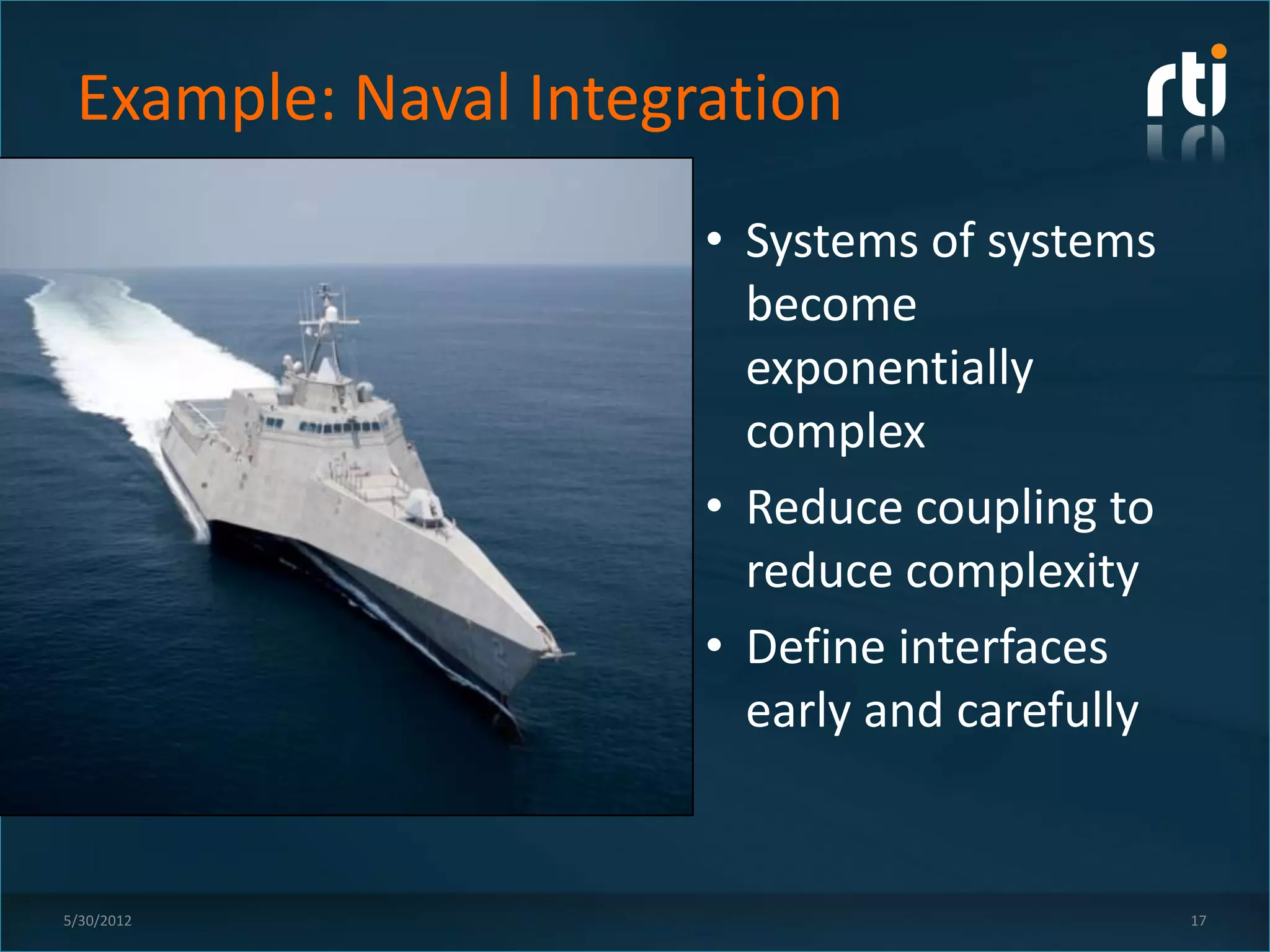 Example: Naval Integration
                      • Systems of systems
                        become
                        exponentially
                        complex
                      • Reduce coupling to
                        reduce complexity
                      • Define interfaces
                        early and carefully


5/30/2012                                     17
 