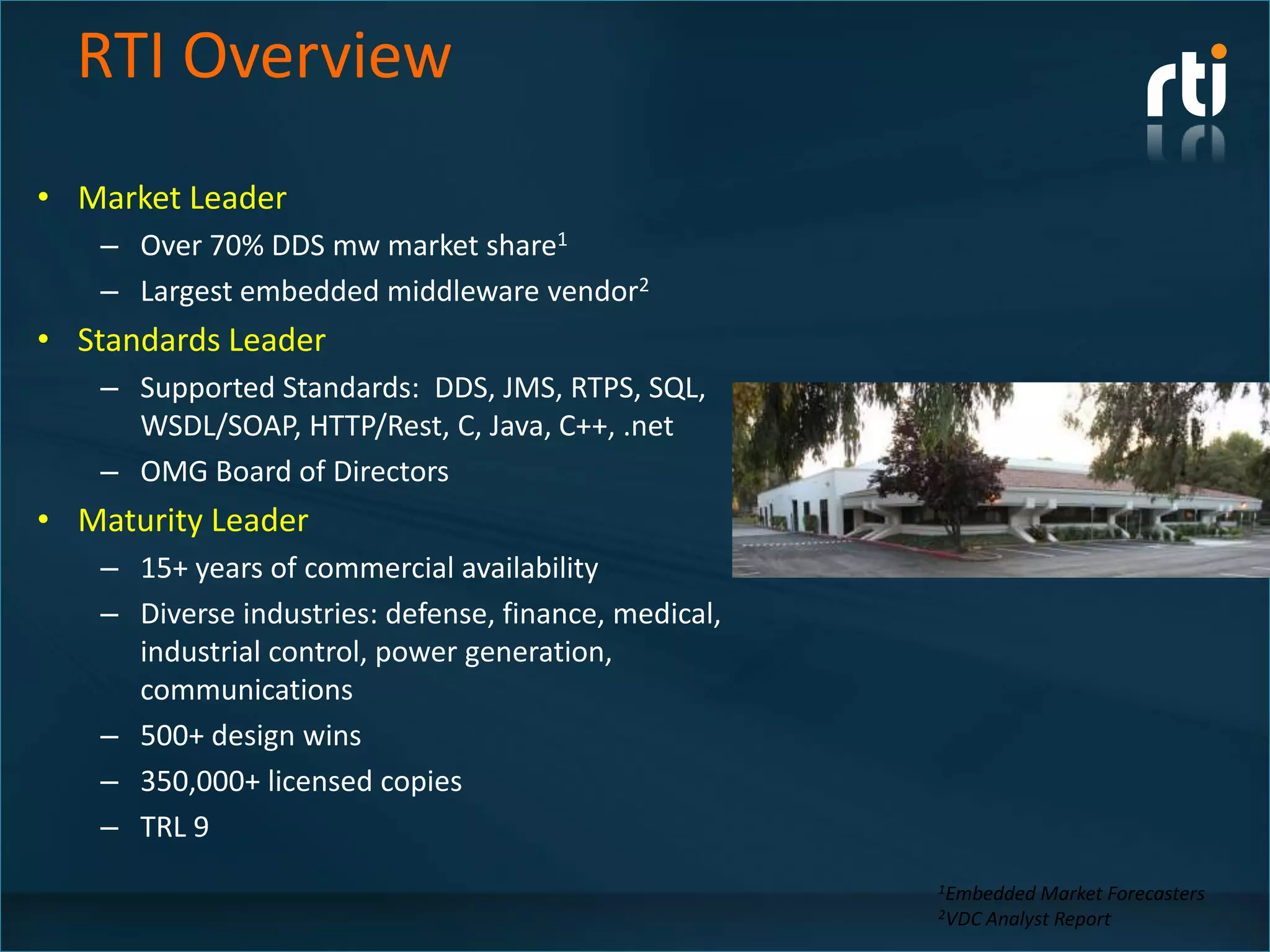 RTI Overview
• Market Leader
   – Over 70% DDS mw market share1
   – Largest embedded middleware vendor2
• Standards Leader
   – Supported Standards: DDS, JMS, RTPS, SQL,
     WSDL/SOAP, HTTP/Rest, C, Java, C++, .net
   – OMG Board of Directors
• Maturity Leader
   – 15+ years of commercial availability
   – Diverse industries: defense, finance, medical,
     industrial control, power generation,
     communications
   – 500+ design wins
   – 350,000+ licensed copies
   – TRL 9
                                                      1Embedded   Market Forecasters
                                                      2VDC Analyst Report
 