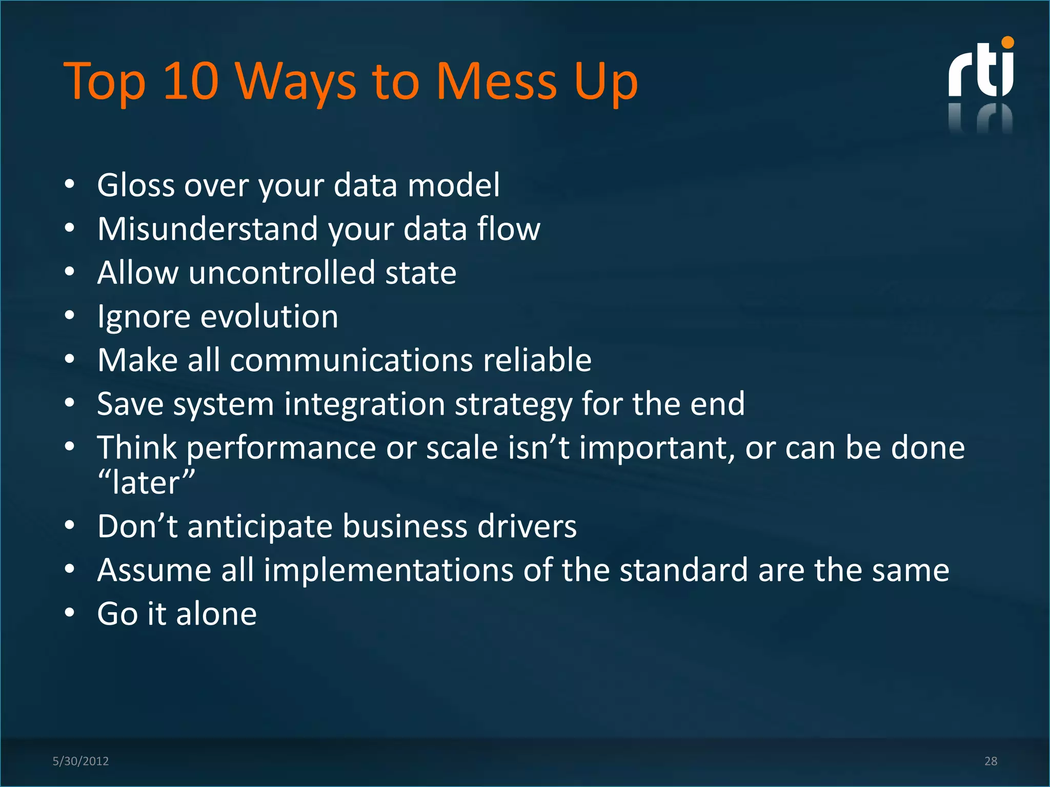 Top 10 Ways to Mess Up
 • Gloss over your data model
 • Misunderstand your data flow
 • Allow uncontrolled state
 • Ignore evolution
 • Make all communications reliable
 • Save system integration strategy for the end
 • Think performance or scale isn’t important, or can be done
   “later”
 • Don’t anticipate business drivers
 • Assume all implementations of the standard are the same
 • Go it alone


5/30/2012                                                       28
 