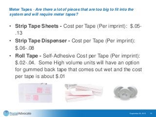 Meter Tapes - Are there a lot of pieces that are too big to fit into the
system and will require meter tapes?
• Strip Tape Sheets - Cost per Tape (Per imprint): $.05-
.13
• Strip Tape Dispenser - Cost per Tape (Per imprint):
$.06-.08
• Roll Tape - Self-Adhesive Cost per Tape (Per imprint):
$.02-.04. Some High volume units will have an option
for gummed back tape that comes out wet and the cost
per tape is about $.01
September 29, 2015 11
 